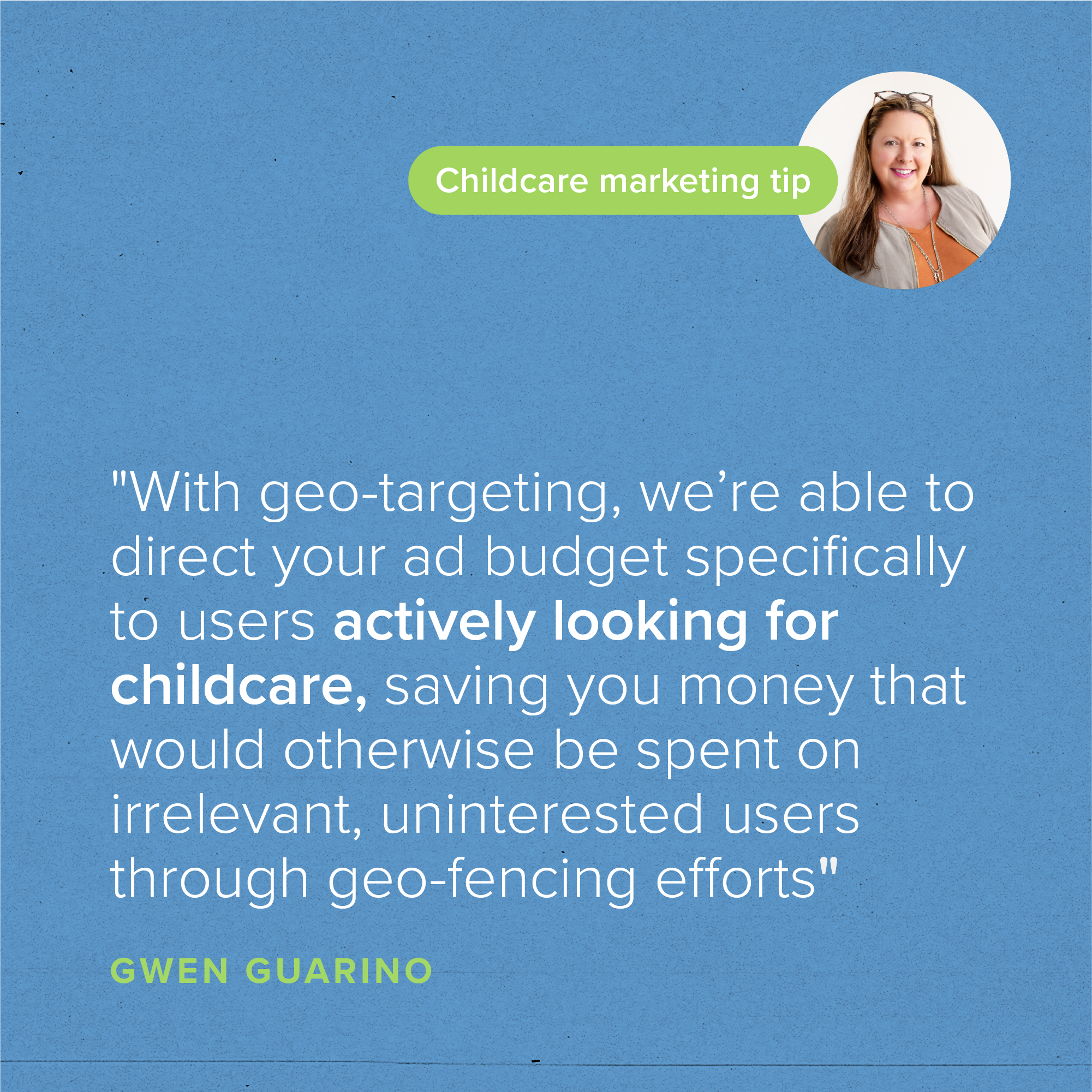 "With geo-targeting, we’re able to direct your ad budget specifically to users actively looking for childcare, saving you money that would otherwise be spent on irrelevant, uninterested users through geo-fencing efforts." - Gwen Guarino