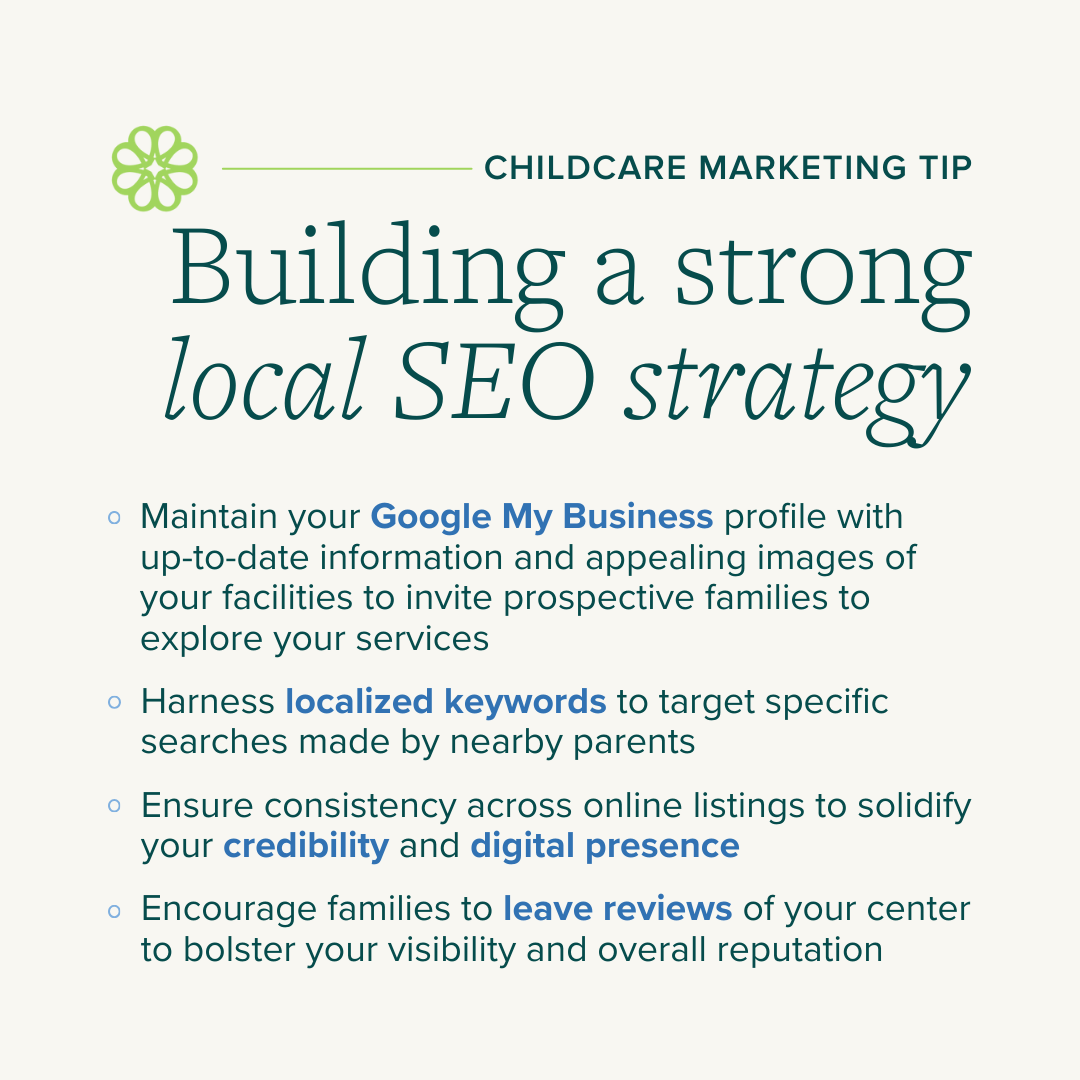 Building a Strong Local SEO Strategy: - Maintain your Google My Business profile with up-to-date information and appealing images of your facilities to invite prospective families to explore your services - Harness localized keywords to target specific searches made by nearby parents - Ensure consistency across online listings to solidify your credibility and digital presence - Encourage families to leave reviews of your center to bolster your visibility and overall reputation